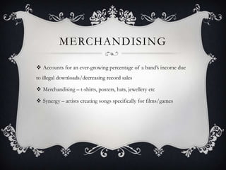 MERCHANDISING

 Accounts for an ever-growing percentage of a band‟s income due
to illegal downloads/decreasing record sales

 Merchandising – t-shirts, posters, hats, jewellery etc

 Synergy – artists creating songs specifically for films/games
 