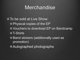Merchandise

To be sold at Live Show:
 Physical copies of the EP
 Vouchers to download EP on Bandcamp
 T-Shirts
 Band stickers (additionally used as
 promotion)
 Autographed photographs
 