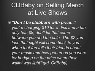 CDBaby on Selling Merch
    at Live Shows
“Don’t be stubborn with price. If
you‟re charging $10 for a disc and a fan
only has $8, don‟t let that come
between you and the sale. The $2 you
lose that night will come back to you
when that fan tells their friends about
your music and how generous you were
for budging on the price when their
wallet was light”(qtd. CdBaby).
 