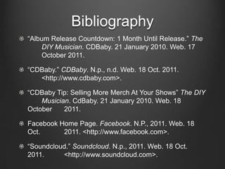 Bibliography
“Album Release Countdown: 1 Month Until Release.” The
    DIY Musician. CDBaby. 21 January 2010. Web. 17
    October 2011.

“CDBaby.” CDBaby. N.p., n.d. Web. 18 Oct. 2011.
   <http://www.cdbaby.com>.

“CDBaby Tip: Selling More Merch At Your Shows” The DIY
    Musician. CdBaby. 21 January 2010. Web. 18
October    2011.

Facebook Home Page. Facebook. N.P., 2011. Web. 18
Oct.      2011. <http://www.facebook.com>.

“Soundcloud.” Soundcloud. N.p., 2011. Web. 18 Oct.
2011.     <http://www.soundcloud.com>.
 