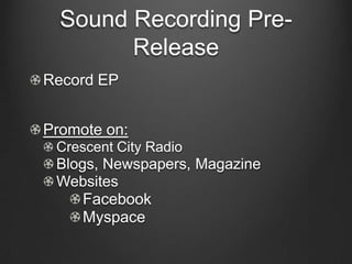 Sound Recording Pre-
        Release
Record EP


Promote on:
 Crescent City Radio
 Blogs, Newspapers, Magazine
 Websites
     Facebook
     Myspace
 