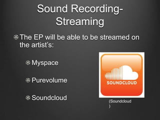 Sound Recording-
        Streaming
The EP will be able to be streamed on
the artist’s:

   Myspace

   Purevolume

   Soundcloud              (Soundcloud
                           )
 