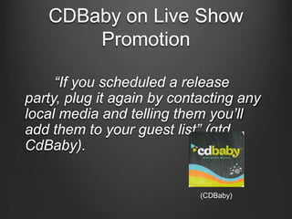 CDBaby on Live Show
       Promotion

     “If you scheduled a release
party, plug it again by contacting any
local media and telling them you‟ll
add them to your guest list” (qtd.
CdBaby).


                            (CDBaby)
 