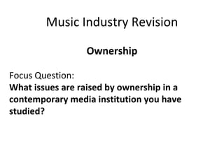 Music Industry Revision Ownership Focus Question: What issues are raised by ownership in a  contemporary media institution you have studied?   