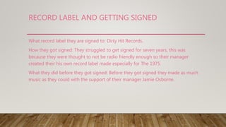 RECORD LABEL AND GETTING SIGNED
What record label they are signed to: Dirty Hit Records.
How they got signed: They struggled to get signed for seven years, this was
because they were thought to not be radio friendly enough so their manager
created their his own record label made especially for The 1975.
What they did before they got signed: Before they got signed they made as much
music as they could with the support of their manager Jamie Osborne.
 