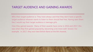 TARGET AUDIENCE AND GAINING AWARDS
Who their target audience is: They have always said that they don’t have a specific
target audience whoever wants to listen to them should feel free. Having seen them
live, I would say their target audience is teenage girls.
How they gained awards: Many of their awards have come in 2016 and 2017, this
was when they first gained popularity, becoming a lot more well- known. For
example, in 2017, they won best British Band at the Brit Awards.
 