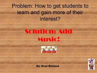 Problem: How to get students to
  learn and gain more of their
           interest?

     Solution: Add
        Music!


         By: Brad Bilsland
 