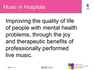 Music in Hospitals Improving the quality of life  of people with mental health problems, through the joy  and therapeutic benefits of professionally performed  live music. 