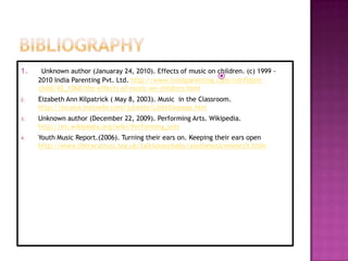 1.    Unknown author (Januaray 24, 2010). Effects of music on children. (c) 1999 -
                                                              
     2010 India Parenting Pvt. Ltd. http://www.indiaparenting.com/confident-
     child/42_1068/the-effects-of-music-on-children.html
2.   Eizabeth Ann Kilpatrick ( May 8, 2003). Music in the Classroom.
     http://incolor.inetnebr.com/juliette/Lizktitlepage.htm
3.   Unknown author (December 22, 2009). Performing Arts. Wikipedia.
     http://en.wikipedia.org/wiki/Performing_arts
4.   Youth Music Report.(2006). Turning their ears on. Keeping their ears open
     http://www.literacytrust.org.uk/talktoyourbaby/youthmusicresearch.htlm
 