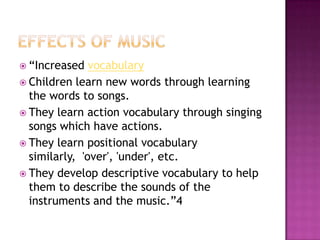  “Increased   vocabulary
 Children learn new words through learning
  the words to songs.
 They learn action vocabulary through singing
  songs which have actions.
 They learn positional vocabulary
  similarly, 'over', 'under', etc.
 They develop descriptive vocabulary to help
  them to describe the sounds of the
  instruments and the music.”4
 
