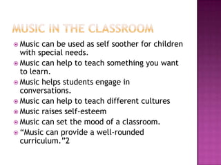  Music can be used as self soother for children
  with special needs.
 Music can help to teach something you want
  to learn.
 Music helps students engage in
  conversations.
 Music can help to teach different cultures
 Music raises self-esteem
 Music can set the mood of a classroom.
 “Music can provide a well-rounded
  curriculum.”2
 
