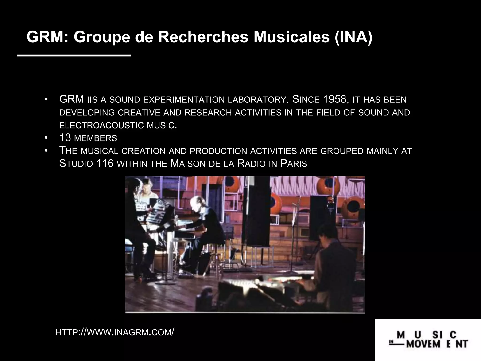 GRM: Groupe de Recherches Musicales (INA)
• GRM IIS A SOUND EXPERIMENTATION LABORATORY. SINCE 1958, IT HAS BEEN
DEVELOPING CREATIVE AND RESEARCH ACTIVITIES IN THE FIELD OF SOUND AND
ELECTROACOUSTIC MUSIC.
• 13 MEMBERS
• THE MUSICAL CREATION AND PRODUCTION ACTIVITIES ARE GROUPED MAINLY AT
STUDIO 116 WITHIN THE MAISON DE LA RADIO IN PARIS
HTTP://WWW.INAGRM.COM/
 