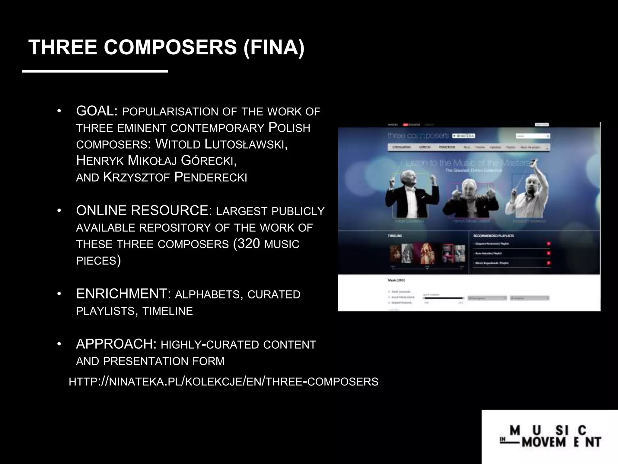 THREE COMPOSERS (FINA)
• GOAL: POPULARISATION OF THE WORK OF
THREE EMINENT CONTEMPORARY POLISH
COMPOSERS: WITOLD LUTOSŁAWSKI,
HENRYK MIKOŁAJ GÓRECKI,
AND KRZYSZTOF PENDERECKI
• ONLINE RESOURCE: LARGEST PUBLICLY
AVAILABLE REPOSITORY OF THE WORK OF
THESE THREE COMPOSERS (320 MUSIC
PIECES)
• ENRICHMENT: ALPHABETS, CURATED
PLAYLISTS, TIMELINE
• APPROACH: HIGHLY-CURATED CONTENT
AND PRESENTATION FORM
HTTP://NINATEKA.PL/KOLEKCJE/EN/THREE-COMPOSERS
ortal/en/colections/music
 