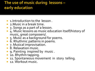  1.Introduction to the lesson .
 2.Music in a break time.
 3 .Songs as a part of a lesson.
 4. Music lessons as music education itself/history of
music, great composers/.
 5. Music as a background for poems.
 6. Rhythmic patterns in poems.
 7. Musical improvisation.
 8. Relaxation music.
 9. Painting inspired by music .
 10. Rhythm tapping.
 11. Spontaneous movement in story telling.
 12.Workout music.
 