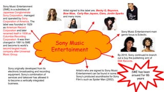 Sony Music
Entertainment
Sony Music Entertainment
(SME) is a subsidiary of
Japanese Conglomerate
Sony Corporation, managed
and operated by Sony
Corporation of America. The
label was founded in 1929
as American Record
Corporation and later
renamed itself in 1938 as
Columbia Recording
Corporation. It was then
changed in 1991 to SME
and become to world’s
second largest music
company after Universal
Music Group.
Sony Music Entertainment main
genre focus is Eclectic.
Artist signed to this label are; Becky G, Beyonce,
Bow Wow, Carly Rae Jepsen, Ciara, Jordin Sparks
and many more.
Sony originally developed from its
electronic broadcasting and recording
equipment. Sony’s combination of
services and takeover has allowed it
to become a vertically integrated
business.
Artist’s who are signed to Sony Music
Entertainment can be found in some of
Sony’s produced soundtracks for Sony
Film’s such as Spider Man (2002).
By 2010, Sony continued to branch
out a buy the publishing arm of
EMI Records.
SME has been
around for 86
years
 