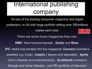 International publishing
company
Its one of the leading consumer magazine and digital
publishers, in UK with large portfolio selling over 350millions
copies each year.
There are some music magazines they own:
NME- New musical express , Guitar and Bass.
IPC media has divided into five magazine: Connect (women’s
weeklies e.g. Look) , Inspire ( leisure and specialist) , Ignite
(men’s lifestyle and entertainment) , Southbank (women’s
lifestyle and home interest) , and TX (portfolio of television
 