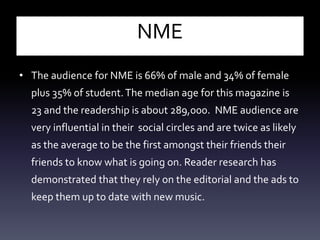NME
• The audience for NME is 66% of male and 34% of female
plus 35% of student.The median age for this magazine is
23 and the readership is about 289,000. NME audience are
very influential in their social circles and are twice as likely
as the average to be the first amongst their friends their
friends to know what is going on. Reader research has
demonstrated that they rely on the editorial and the ads to
keep them up to date with new music.
 