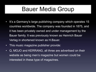 Bauer Media Group
• It’s a Germany's large publishing company which operates 15
countries worldwide. The company was founded in 1875, and
it has been privately owned and under management by the
Bauer family. It was previously known as Heinrich Bauer
Verlag in shortened known as H.Bauer.
• This music magazine publisher provide:
• Q, MOJO and KERRANG, all three are advertised on their
website as being men’s magazine but women could be
interested in these type of magazines.
 