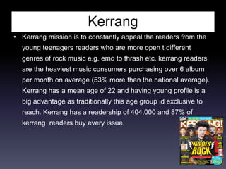 Kerrang
• Kerrang mission is to constantly appeal the readers from the
young teenagers readers who are more open t different
genres of rock music e.g. emo to thrash etc. kerrang readers
are the heaviest music consumers purchasing over 6 album
per month on average (53% more than the national average).
Kerrang has a mean age of 22 and having young profile is a
big advantage as traditionally this age group id exclusive to
reach. Kerrang has a readership of 404,000 and 87% of
kerrang readers buy every issue.
 