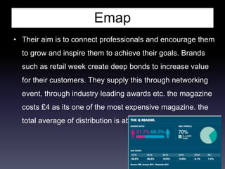 Emap
• Their aim is to connect professionals and encourage them
to grow and inspire them to achieve their goals. Brands
such as retail week create deep bonds to increase value
for their customers. They supply this through networking
event, through industry leading awards etc. the magazine
costs £4 as its one of the most expensive magazine. the
total average of distribution is about 61,485 per issue.
 
