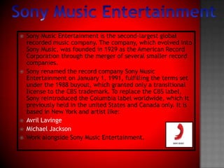 Sony Music Entertainment Sony Music Entertainment is the second-largest global recorded music company. The company, which evolved into Sony Music, was founded in 1929 as the American Record Corporation through the merger of several smaller record companies. Sony renamed the record company Sony Music Entertainment on January 1, 1991, fulfilling the terms set under the 1988 buyout, which granted only a transitional license to the CBS trademark. To replace the CBS label, Sony reintroduced the Columbia label worldwide, which it previously held in the united States and Canada only. It is based in New York and artist like:Avril LavingeMichael JacksonWork alongside Sony Music Entertainment.
