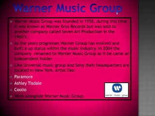 Warner Music Group Warner Music Group was founded in 1958, during this time it was known as Warner Bros Records but was sold to another company called Seven Art Production in the 1960’s. As the years progresses Warner Group has evolved and built a up status within the music industry. In 2004 the company  renamed to Warner Music Group as it be came an independent holder. Like Universal music group and Sony their headquarters are located in New York. Artist like:ParamoreAshley TisdaleCoolioWork alongside Warner Music Group.     