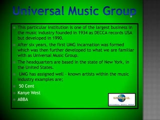 Universal Music GroupThis particular institution is one of the largest business in the music industry founded in 1934 as DECCA records USA  but developed in 1990. After six years, the first UMG incarnation was formed which was then further developed to what we are familiar with as Universal Music Group. The headquarters are based in the state of New York, in the United States. UMG has assigned well – known artists within the music industry examples are;50 CentKanye WestABBA  