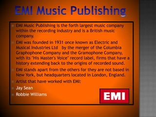 EMIMusicPublishingEMI Music Publishing is the forth largest music company within the recording industry and is a British music company. EMI was founded in 1931 once known as Electric and Musical Industries Ltd   by the merger of the Columbia Graphophone Company and the Gramophone Company, with its "His Master's Voice" record label, firms that have a history extending back to the origins of recorded sound.EMI stands apart from the others for they are not based in New York, but headquarters located in London, England.Artist that have worked with EMI:Jay SeanRobbie Williams