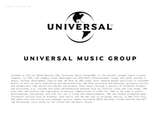 Founded in 1934 as DECCA Records USA, Universal Music Group(UMG) is the world’s largest music content company. In 1990, the company later developed into MCA Music Entertainment Group, and after another 6 years, further development lead to what we know as UMG today. With leading market positions in recorded music, as well as music publishing and merchandising, UMG both discovers and develops recording artists and songwriters then going onto market and promote their music through a variety of different formats and platforms, e.g. Youtube and other merchandising methods such as clothing lines and live shows. UMG also owns and governs the copyrights to musical compositions in order for them to be used in public performances, recordings, and also for use in films and advertisements. UMG has worked alongside many successful artists such as Rihanna, Snow Patrol and The Who and is situated, mainly, in New York City, USA where the institution also manages various labels including DECCA Records, Island Records and Def Jam Recordings (also known as The Island Def Jam Music Group).  UNIVERSAL MUSIC GROUP : 