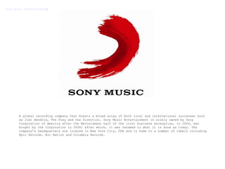 A global recording company that boasts a broad array of both local and international successes such as Jimi Hendrix, The Fray and One Direction. Sony Music Entertainment is solely owned by Sony Corporation of America after the Bertelsmann half of the joint business enterprise, in 2004, was bought by the Corporation in 2008; after which, it was renamed to what it is know as today. The company’s headquarters are located in New York City, USA and is home to a number of labels including Epic Records, Roc Nation and Columbia Records.  SONY MUSIC ENTERTAINMENT : 