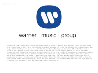 Founded in 1958, Warner Music Group was more commonly known as Warner Bros Records, later sold to Seven Arts Productions in 1967. With the company’s growing success, in 1972, the institution renamed itself WEA Corp, which stood for its three main labels -Warner Bros, Elektra and Atlantic. After further success building up a strong status within the industry during the 1970’s, Warner gained its first overseas bureaus in both Canada and Australia in same year. In 2004, as a result of becoming an independent holder, the company was, once again, renamed to what it is known as today. Like the previous two institutions, WMG’s main headquarters is based in New York City, USA, and like UMG, Warner Music Group offer artist management and uses  similar merchandising methods. Also like the previous institutions, WMG is home to  many record labels including Asylum, Rhino and Sire and has also assisted many artists that have gone on to become very successful such as Green Day, Plan B and Estelle.    WARNER MUSIC GROUP : 