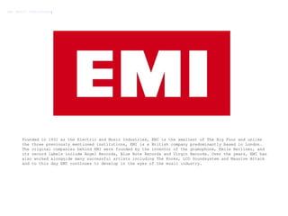 Founded in 1931 as the Electric and Music Industries, EMI is the smallest of The Big Four and unlike the three previously mentioned institutions, EMI is a British company predominantly based in London. The original companies behind EMI were founded by the inventor of the gramophone, Emile Berliner, and its record labels include Angel Records, Blue Note Records and Virgin Records. Over the years, EMI has also worked alongside many successful artists including The Kooks, LCD Soundsystem and Massive Attack and to this day EMI continues to develop in the eyes of the music industry.  EMI MUSIC PUBLISHING : 