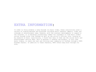 In order to fully promote a song through its music video, these institutions cover a variety of viewing methods and platforms including music channels (4Music, VIVA) and coverage of entertainment news. However, with the constant developments in regard to the Internet, it is becoming increasingly common for consumers to view music videos online through sites like YouTube as well as the artist’s official site. Looking at my research on music institutions, I found that many of them use the online music and entertainment service VEVO. This is because it enables the product, in this case music videos, to reach the vast and thriving user community on YouTube through a VEVO branded channel. In addition to these channels, VEVO offers many more through its site. EXTRA INFORMATION : 