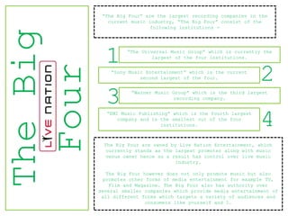 “The Big Four” are the largest recording companies in the
             current music industry, “The Big Four” consist of the
                            following institutions -
The Big
            1      “The Universal Music Group” which is currently the
                            largest of the four institutions.



 Four         “Sony Music Entertainment” which is the current
                        second largest of the four.              2
            3        “Warner Music Group” which is the third largest
                                    recording company.


            “EMI Music Publishing” which is the fourth largest
                company and is the smallest out of the four
                               institutions.                     4
            The Big Four are owned by Live Nation Entertainment, which
             currently stands as the largest promoter along with music
             venue owner hence as a result has control over live music
                                     industry.

             The Big Four however does not only promote music but also
            promotes other forms of media entertainment for example TV,
              Film and Magazine. The Big Four also has authority over
          several smaller companies which provide media entertainment of
           all different forms which targets a variety of audiences and
                           consumers like yourself and I.
 