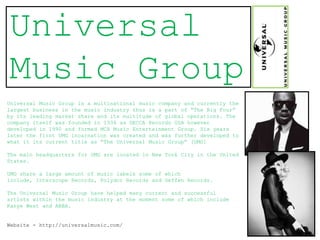 Universal
Music Group
Universal Music Group is a multinational music company and currently the
largest business in the music industry thus is a part of “The Big Four”
by its leading market share and its multitude of global operations. The
company itself was founded in 1934 as DECCA Records USA however
developed in 1990 and formed MCA Music Entertainment Group. Six years
later the first UMG incarnation was created and was further developed to
what it its current title as “The Universal Music Group” [UMG]

The main headquarters for UMG are located in New York City in the United
States.

UMG share a large amount of music labels some of which
include, Interscope Records, Polydor Records and Geffen Records.

The Universal Music Group have helped many current and successful
artists within the music industry at the moment some of which include
Kanye West and ABBA.


Website - http://universalmusic.com/
 