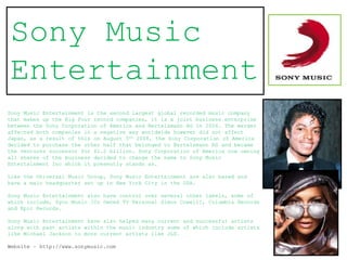 Sony Music
Entertainment
Sony Music Entertainment is the second largest global recorded music company
that makes up the Big Four record companies, it is a joint business enterprise
between the Sony Corporation of America and Bertelsmann AG in 2004. The merger
affected both companies in a negative way worldwide however did not affect
Japan, as a result of this on August 5th 2008, the Sony Corporation of America
decided to purchase the other half that belonged to Bertelsmann AG and became
the ventures successor for $1.2 billion. Sony Corporation of America now owning
all shares of the business decided to change the name to Sony Music
Entertainment Inc which it presently stands as.

Like the Universal Music Group, Sony Music Entertainment are also based and
have a main headquarter set up in New York City in the USA.

Sony Music Entertainment also have control over several other labels, some of
which include, Syco Music [Co Owned TV Personal Simon Cowell], Columbia Records
and Epic Records.

Sony Music Entertainment have also helped many current and successful artists
along with past artists within the music industry some of which include artists
like Michael Jackson to more current artists like JLS.

Website – http://www.sonymusic.com
 