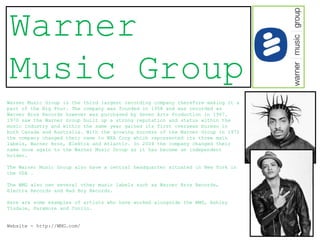 Warner
Music Group
Warner Music Group is the third largest recording company therefore making it a
part of the Big Four. The company was founded in 1958 and was recorded as
Warner Bros Records however was purchased by Seven Arts Production in 1967.
1970 saw the Warner Group built up a strong reputation and status within the
music industry and within the same year gained its first overseas bureau in
both Canada and Australia. With the growing success of the Warner Group in 1972
the company changed their name to WEA Corp which represented its three main
labels, Warner Bros, Elektra and Atlantic. In 2004 the company changed their
name once again to the Warner Music Group as it has become an independent
holder.

The Warner Music Group also have a central headquarter situated in New York in
the USA .

The WMG also own several other music labels such as Warner Bros Records,
Electra Records and Bad Boy Records.

Here are some examples of artists who have worked alongside the WMG, Ashley
Tisdale, Paramore and Coolio.


Website - http://WMG.com/
 