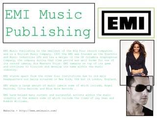 EMI Music
Publishing
EMI Music Publishing is the smallest of the Big Four record companies
and is a British Music Company. 1931 the EMI was founded as the Electric
and Music Industries LTD and has a merger of the UK Columbia Graphophone
Company, the company during that time period was well known for one of
its record labels, His Masters Voice. EMI remains on top of its game
and continues to flourish and develop its name within the music
industry.

EMI stands apart from the other four institutions due to its main
headquarters not being situated in New York, USA but in London, England.

EMI share a large amount of music labels some of which include, Angel
Records, Circa Records and Blue Note Records .

EMI have helped many current and successful artists within the music
industry at the moment some of which include the likes of Jay Sean and
Robbie Williams.


Website - http://www.emimusic.com/
 
