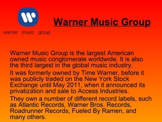 Warner Music Group 
Warner Music Group is the largest American 
owned music conglomerate worldwide. It is also 
the third largest in the global music industry. 
It was formerly owned by Time Warner, before it 
was publicly traded on the New York Stock 
Exchange until May 2011, when it announced its 
privatization and sale to Access Industries. 
They own a number of different record labels, such 
as Atlantic Records, Warner Bros. Records, 
Roadrunner Records, Fueled By Ramen, and 
many others. 
 