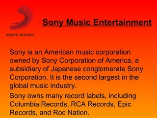 Sony Music Entertainment 
Sony is an American music corporation 
owned by Sony Corporation of America, a 
subsidiary of Japanese conglomerate Sony 
Corporation. It is the second largest in the 
global music industry. 
Sony owns many record labels, including 
Columbia Records, RCA Records, Epic 
Records, and Roc Nation. 
 