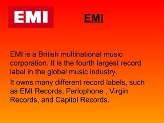 EMI 
EMI is a British multinational music 
corporation. It is the fourth largest record 
label in the global music industry. 
It owns many different record labels, such 
as EMI Records, Parlophone , Virgin 
Records, and Capitol Records. 
 