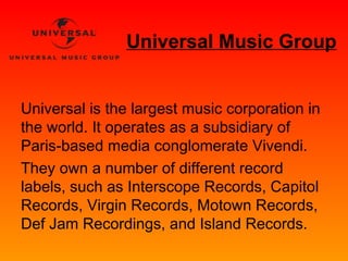 Universal Music Group 
Universal is the largest music corporation in 
the world. It operates as a subsidiary of 
Paris-based media conglomerate Vivendi. 
They own a number of different record 
labels, such as Interscope Records, Capitol 
Records, Virgin Records, Motown Records, 
Def Jam Recordings, and Island Records. 
