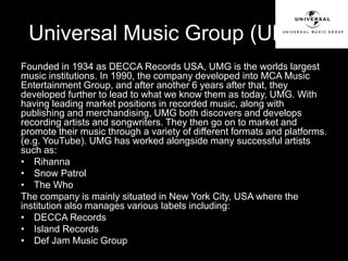 Universal Music Group (UMG): 
Founded in 1934 as DECCA Records USA, UMG is the worlds largest 
music institutions. In 1990, the company developed into MCA Music 
Entertainment Group, and after another 6 years after that, they 
developed further to lead to what we know them as today, UMG. With 
having leading market positions in recorded music, along with 
publishing and merchandising, UMG both discovers and develops 
recording artists and songwriters. They then go on to market and 
promote their music through a variety of different formats and platforms. 
(e.g. YouTube). UMG has worked alongside many successful artists 
such as: 
• Rihanna 
• Snow Patrol 
• The Who 
The company is mainly situated in New York City, USA where the 
institution also manages various labels including: 
• DECCA Records 
• Island Records 
• Def Jam Music Group 
 