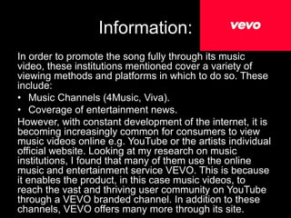 Information: 
In order to promote the song fully through its music 
video, these institutions mentioned cover a variety of 
viewing methods and platforms in which to do so. These 
include: 
• Music Channels (4Music, Viva). 
• Coverage of entertainment news. 
However, with constant development of the internet, it is 
becoming increasingly common for consumers to view 
music videos online e.g. YouTube or the artists individual 
official website. Looking at my research on music 
institutions, I found that many of them use the online 
music and entertainment service VEVO. This is because 
it enables the product, in this case music videos, to 
reach the vast and thriving user community on YouTube 
through a VEVO branded channel. In addition to these 
channels, VEVO offers many more through its site. 
