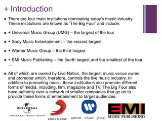 + Introduction 
 There are four main institutions dominating today’s music industry. 
These institutions are known as ‘The Big Four’ and include: 
 + Universal Music Group (UMG) – the largest of the four 
 + Sony Music Entertainment – the second largest 
 + Warner Music Group – the third largest 
 + EMI Music Publishing – the fourth largest and the smallest of the four 
… 
 All of which are owned by Live Nation, the largest music venue owner 
and promoter which, therefore, controls the live music industry. In 
addition to promoting music, these institutions also promote different 
forms of media, including, film, magazine and TV. The Big Four also 
have authority over a network of smaller companies that go on to 
provide these forms of entertainment to target audiences. 
 