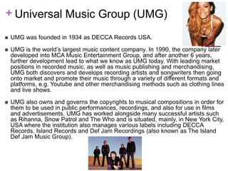 + Universal Music Group (UMG) 
 UMG was founded in 1934 as DECCA Records USA. 
 UMG is the world’s largest music content company. In 1990, the company later 
developed into MCA Music Entertainment Group, and after another 6 years, 
further development lead to what we know as UMG today. With leading market 
positions in recorded music, as well as music publishing and merchandising, 
UMG both discovers and develops recording artists and songwriters then going 
onto market and promote their music through a variety of different formats and 
platforms, e.g. Youtube and other merchandising methods such as clothing lines 
and live shows. 
 UMG also owns and governs the copyrights to musical compositions in order for 
them to be used in public performances, recordings, and also for use in films 
and advertisements. UMG has worked alongside many successful artists such 
as Rihanna, Snow Patrol and The Who and is situated, mainly, in New York City, 
USA where the institution also manages various labels including DECCA 
Records, Island Records and Def Jam Recordings (also known as The Island 
Def Jam Music Group). 
 