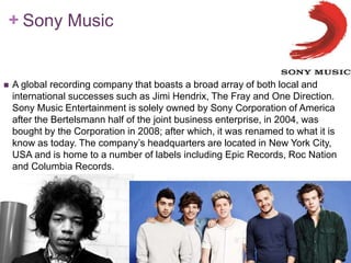 + Sony Music 
 A global recording company that boasts a broad array of both local and 
international successes such as Jimi Hendrix, The Fray and One Direction. 
Sony Music Entertainment is solely owned by Sony Corporation of America 
after the Bertelsmann half of the joint business enterprise, in 2004, was 
bought by the Corporation in 2008; after which, it was renamed to what it is 
know as today. The company’s headquarters are located in New York City, 
USA and is home to a number of labels including Epic Records, Roc Nation 
and Columbia Records. 
 