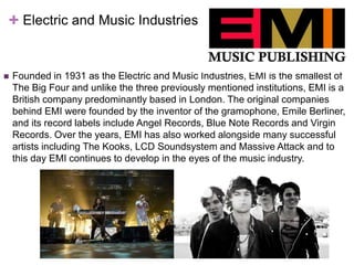 + Electric and Music Industries 
 Founded in 1931 as the Electric and Music Industries, EMI is the smallest of 
The Big Four and unlike the three previously mentioned institutions, EMI is a 
British company predominantly based in London. The original companies 
behind EMI were founded by the inventor of the gramophone, Emile Berliner, 
and its record labels include Angel Records, Blue Note Records and Virgin 
Records. Over the years, EMI has also worked alongside many successful 
artists including The Kooks, LCD Soundsystem and Massive Attack and to 
this day EMI continues to develop in the eyes of the music industry. 
 
