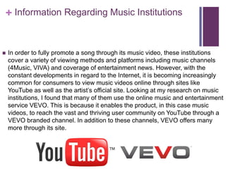 + Information Regarding Music Institutions 
 In order to fully promote a song through its music video, these institutions 
cover a variety of viewing methods and platforms including music channels 
(4Music, VIVA) and coverage of entertainment news. However, with the 
constant developments in regard to the Internet, it is becoming increasingly 
common for consumers to view music videos online through sites like 
YouTube as well as the artist’s official site. Looking at my research on music 
institutions, I found that many of them use the online music and entertainment 
service VEVO. This is because it enables the product, in this case music 
videos, to reach the vast and thriving user community on YouTube through a 
VEVO branded channel. In addition to these channels, VEVO offers many 
more through its site. 

