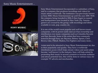 Sony Music Entertainment…
Sony Music Entertainment Incorporated is a subsidiary of Sony,
and is a company that produces recordings and videos for
music artists worldwide. The institution was previously known
as Sony BMG Music Entertainment up until the year 2008. With
the company being founded in 2004, it then began to expand
and headquarters were located in New York City. Various
genre’s are covered by the group, with recordings and labels
available in rock, pop, country etc.
It is one of the world’s most popular and well known music
companies, with its power easily seen as it has ownership and
distribution over music companies such as Columbia Records
and Epic Records. Some of the artists that have commonly
featured through Sony are: Beyonce, Britney Spears, Chris
Brown, Glee, Pitbull, Shakira, Foo Fighters and many more…
Artsts tend to be attracted to Sony Music Entertainment inc due
to their popularity and quality. They have a worldwide
distribution access which helps stream videos and assist artists
become ‘well known’ in the industry. Sony will help artists by
promoting their music in several countries to increase audience
and attract potential fans, this will be done in various ways, for
example TV adverts and merchandise.
 